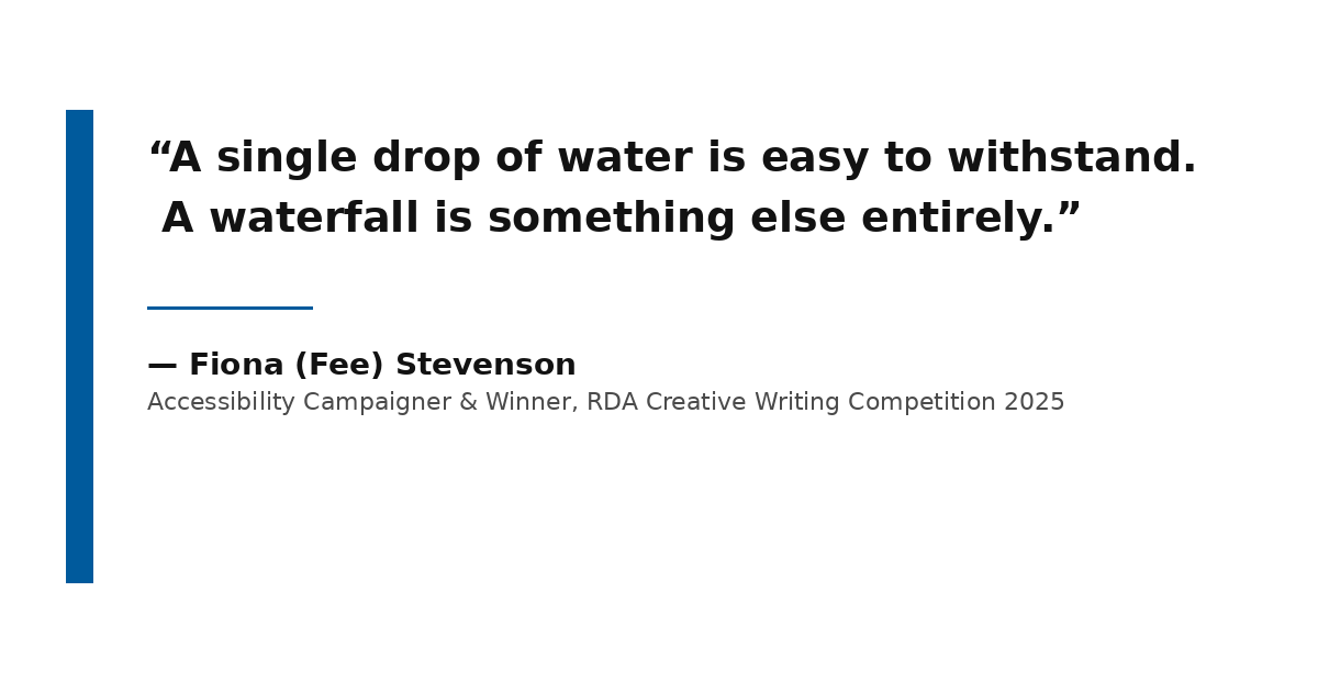 A high-contrast typographic quote card with a thick, solid royal blue vertical bar on the left. The main body of the card features large, bold charcoal-black text on a pure white background that reads: 'A single drop of water is easy to withstand. A waterfall is something else entirely.' Below the text, it is attributed to Fiona (Fee) Stevenson, Accessibility Campaigner & Winner, RDA Creative Writing Competition 2025.